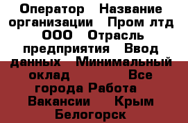 Оператор › Название организации ­ Пром лтд, ООО › Отрасль предприятия ­ Ввод данных › Минимальный оклад ­ 23 000 - Все города Работа » Вакансии   . Крым,Белогорск